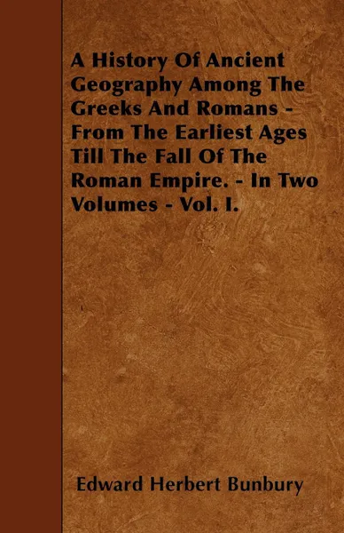 Обложка книги A History Of Ancient Geography Among The Greeks And Romans - From The Earliest Ages Till The Fall Of The Roman Empire. - In Two Volumes - Vol. I., Edward Herbert Bunbury