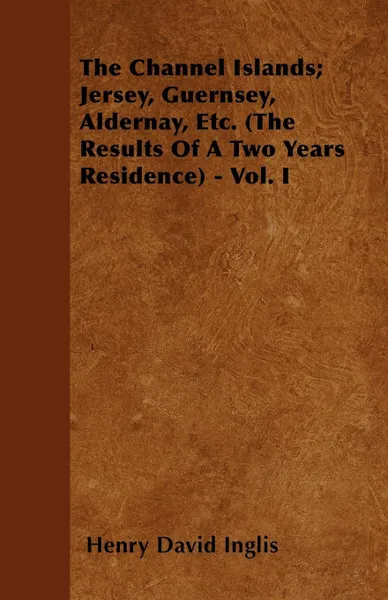 Обложка книги The Channel Islands; Jersey, Guernsey, Aldernay, Etc. (The Results Of A Two Years Residence) - Vol. I, Henry David Inglis