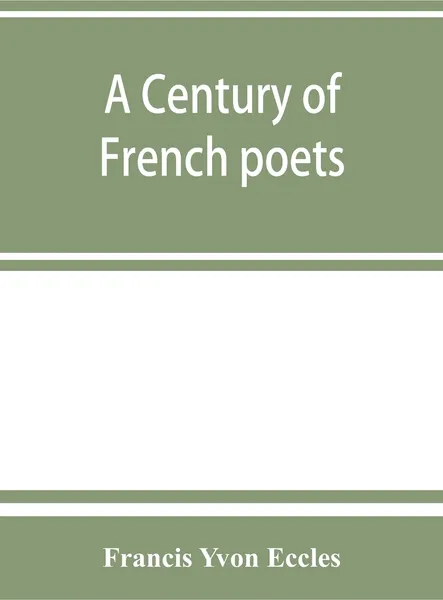 Обложка книги A century of French poets. being a selection illustrating the history of French poetry during the last hundred years, with an introduction, biographical and critical notices of the writers represented, a summary of the rules of French versificatio..., Francis Yvon Eccles