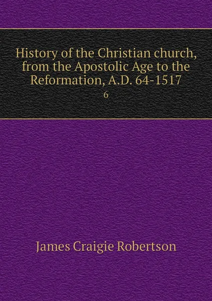 Обложка книги History of the Christian church, from the Apostolic Age to the Reformation, A.D. 64-1517. 6, James Craigie Robertson