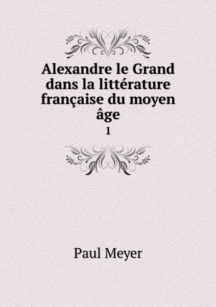 Обложка книги Alexandre le Grand dans la litterature francaise du moyen age. 1, Paul Meyer