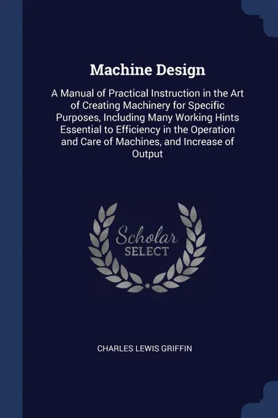 Обложка книги Machine Design. A Manual of Practical Instruction in the Art of Creating Machinery for Specific Purposes, Including Many Working Hints Essential to Efficiency in the Operation and Care of Machines, and Increase of Output, Charles Lewis Griffin