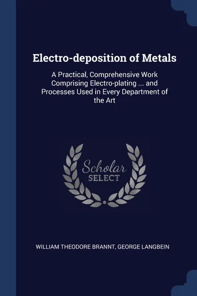 Обложка книги Electro-deposition of Metals. A Practical, Comprehensive Work Comprising Electro-plating ... and Processes Used in Every Department of the Art, William Theodore Brannt, George Langbein