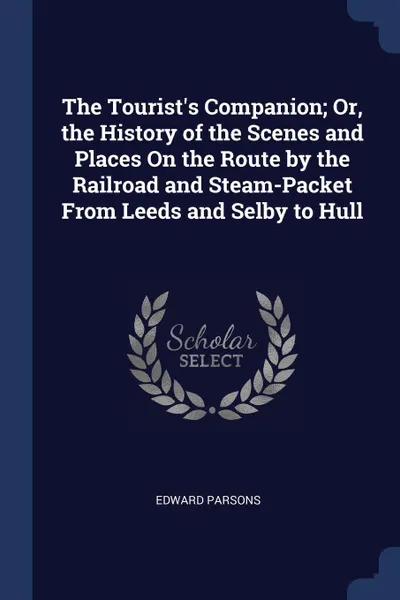 Обложка книги The Tourist's Companion; Or, the History of the Scenes and Places On the Route by the Railroad and Steam-Packet From Leeds and Selby to Hull, Edward Parsons