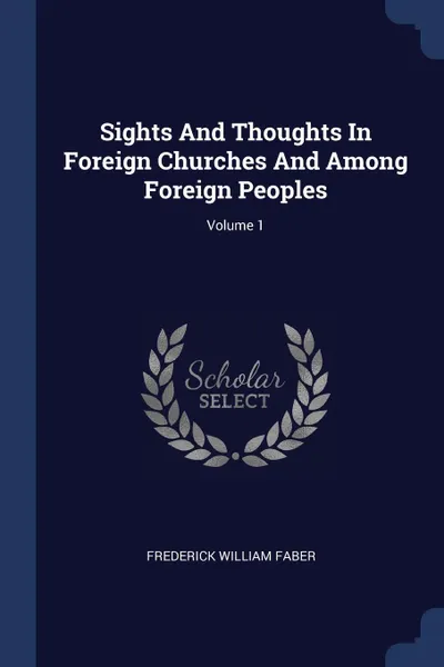 Обложка книги Sights And Thoughts In Foreign Churches And Among Foreign Peoples; Volume 1, Frederick William Faber