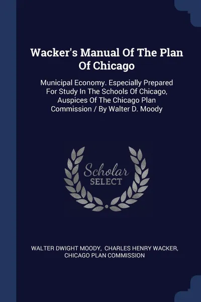 Обложка книги Wacker's Manual Of The Plan Of Chicago. Municipal Economy. Especially Prepared For Study In The Schools Of Chicago, Auspices Of The Chicago Plan Commission / By Walter D. Moody, Walter Dwight Moody