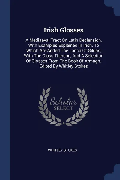Обложка книги Irish Glosses. A Mediaeval Tract On Latin Declension, With Examples Explained In Irish. To Which Are Added The Lorica Of Gildas, With The Gloss Thereon, And A Selection Of Glosses From The Book Of Armagh. Edited By Whitley Stokes, Whitley Stokes