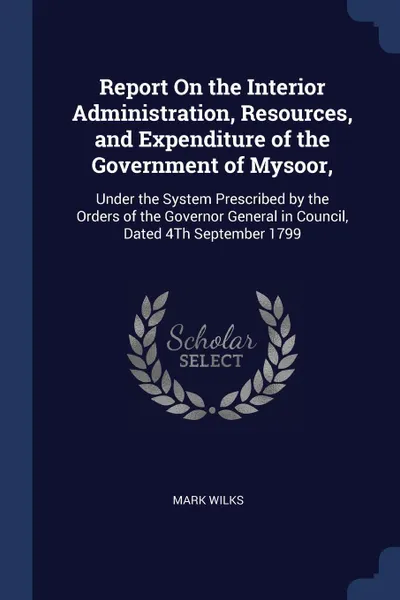 Обложка книги Report On the Interior Administration, Resources, and Expenditure of the Government of Mysoor,. Under the System Prescribed by the Orders of the Governor General in Council, Dated 4Th September 1799, Mark Wilks