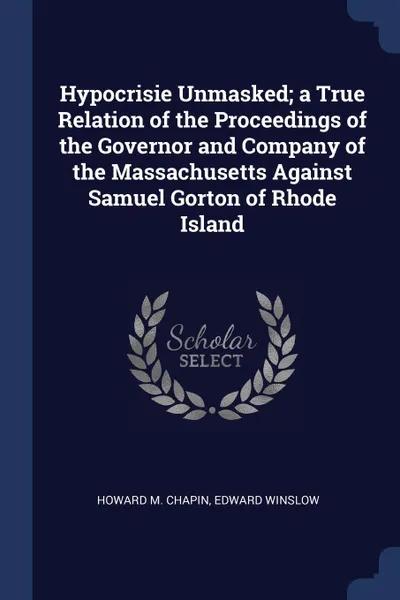 Обложка книги Hypocrisie Unmasked; a True Relation of the Proceedings of the Governor and Company of the Massachusetts Against Samuel Gorton of Rhode Island, Howard M. Chapin, Edward Winslow