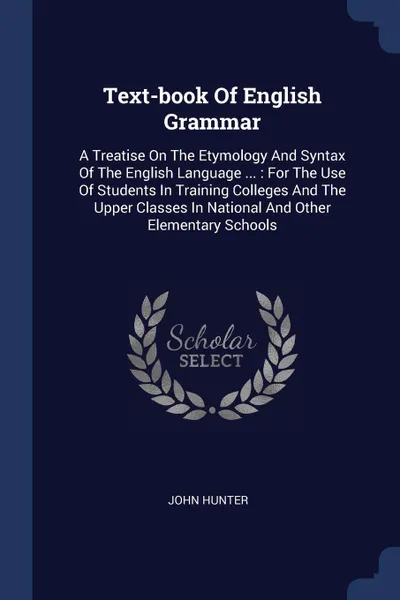 Обложка книги Text-book Of English Grammar. A Treatise On The Etymology And Syntax Of The English Language ... : For The Use Of Students In Training Colleges And The Upper Classes In National And Other Elementary Schools, John Hunter