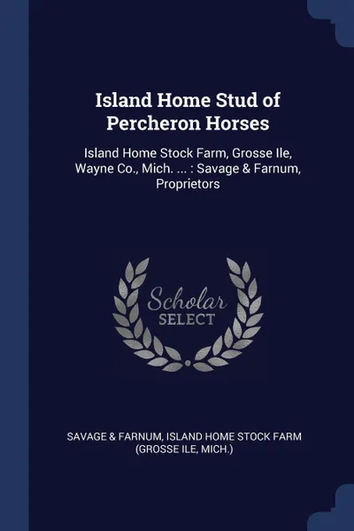 Обложка книги Island Home Stud of Percheron Horses. Island Home Stock Farm, Grosse Ile, Wayne Co., Mich. ... : Savage & Farnum, Proprietors, Savage & Farnum, Island Home Stock Farm