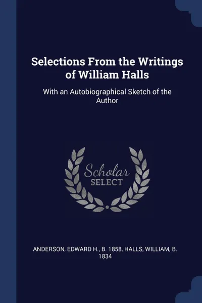 Обложка книги Selections From the Writings of William Halls. With an Autobiographical Sketch of the Author, Edward H. Anderson, William Halls