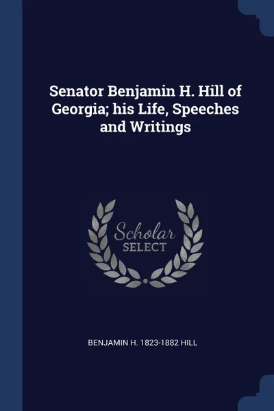 Обложка книги Senator Benjamin H. Hill of Georgia; his Life, Speeches and Writings, Benjamin H. 1823-1882 Hill