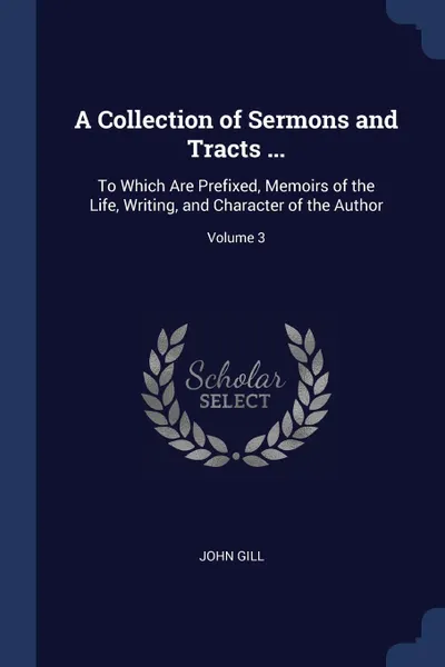 Обложка книги A Collection of Sermons and Tracts ... To Which Are Prefixed, Memoirs of the Life, Writing, and Character of the Author; Volume 3, John Gill