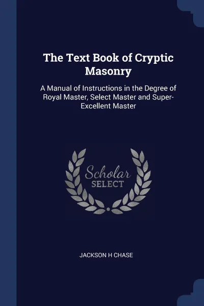 Обложка книги The Text Book of Cryptic Masonry. A Manual of Instructions in the Degree of Royal Master, Select Master and Super-Excellent Master, Jackson H Chase