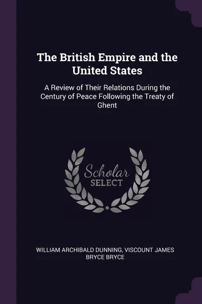 Обложка книги The British Empire and the United States. A Review of Their Relations During the Century of Peace Following the Treaty of Ghent, William Archibald Dunning, Viscount James Bryce Bryce