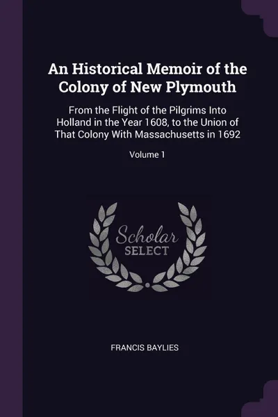 Обложка книги An Historical Memoir of the Colony of New Plymouth. From the Flight of the Pilgrims Into Holland in the Year 1608, to the Union of That Colony With Massachusetts in 1692; Volume 1, Francis Baylies