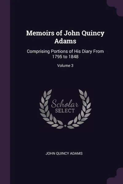 Обложка книги Memoirs of John Quincy Adams. Comprising Portions of His Diary From 1795 to 1848; Volume 3, John Quincy Adams