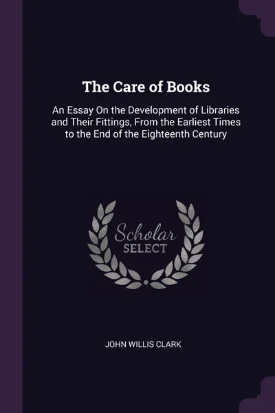 Обложка книги The Care of Books. An Essay On the Development of Libraries and Their Fittings, From the Earliest Times to the End of the Eighteenth Century, John Willis Clark