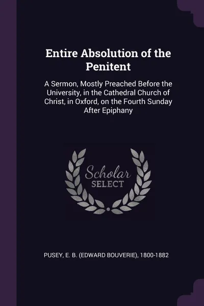 Обложка книги Entire Absolution of the Penitent. A Sermon, Mostly Preached Before the University, in the Cathedral Church of Christ, in Oxford, on the Fourth Sunday After Epiphany, E B. 1800-1882 Pusey