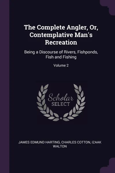 Обложка книги The Complete Angler, Or, Contemplative Man's Recreation. Being a Discourse of Rivers, Fishponds, Fish and Fishing; Volume 2, James Edmund Harting, Charles Cotton, Izaak Walton