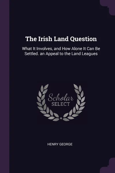 Обложка книги The Irish Land Question. What It Involves, and How Alone It Can Be Settled. an Appeal to the Land Leagues, Henry George