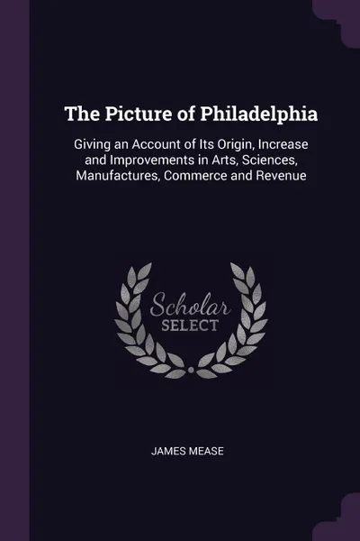 Обложка книги The Picture of Philadelphia. Giving an Account of Its Origin, Increase and Improvements in Arts, Sciences, Manufactures, Commerce and Revenue, James Mease