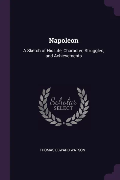 Обложка книги Napoleon. A Sketch of His Life, Character, Struggles, and Achievements, Thomas Edward Watson