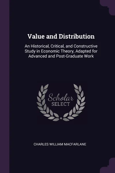 Обложка книги Value and Distribution. An Historical, Critical, and Constructive Study in Economic Theory, Adapted for Advanced and Post-Graduate Work, Charles William Macfarlane