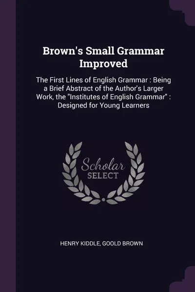 Обложка книги Brown's Small Grammar Improved. The First Lines of English Grammar : Being a Brief Abstract of the Author's Larger Work, the 