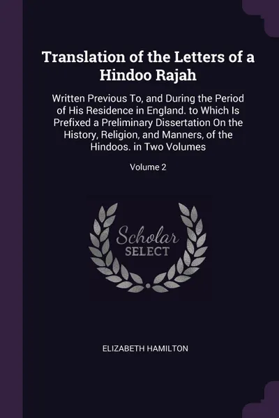 Обложка книги Translation of the Letters of a Hindoo Rajah. Written Previous To, and During the Period of His Residence in England. to Which Is Prefixed a Preliminary Dissertation On the History, Religion, and Manners, of the Hindoos. in Two Volumes; Volume 2, Elizabeth Hamilton