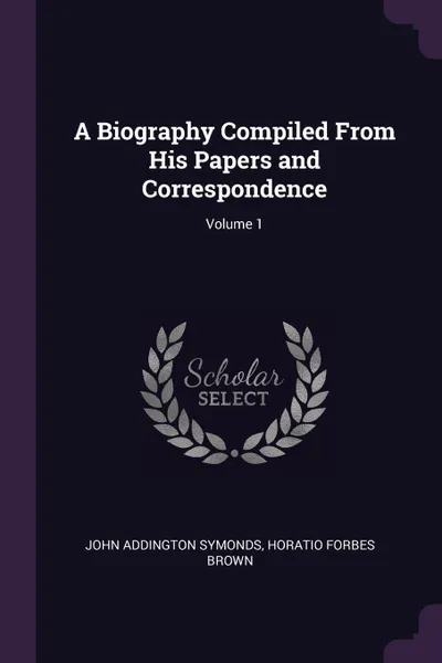 Обложка книги A Biography Compiled From His Papers and Correspondence; Volume 1, John Addington Symonds, Horatio Forbes Brown