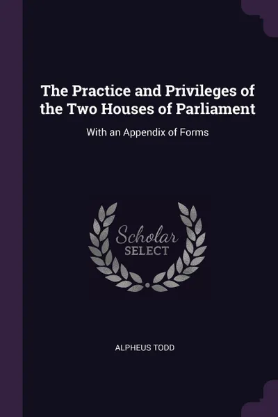 Обложка книги The Practice and Privileges of the Two Houses of Parliament. With an Appendix of Forms, Alpheus Todd