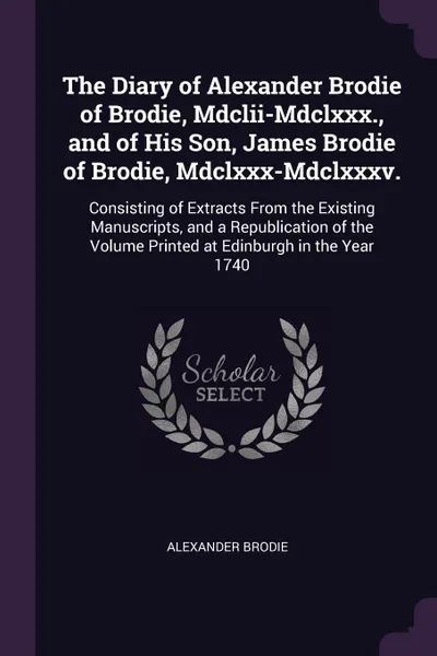 Обложка книги The Diary of Alexander Brodie of Brodie, Mdclii-Mdclxxx., and of His Son, James Brodie of Brodie, Mdclxxx-Mdclxxxv. Consisting of Extracts From the Existing Manuscripts, and a Republication of the Volume Printed at Edinburgh in the Year 1740, Alexander Brodie