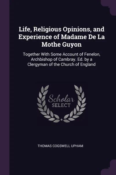 Обложка книги Life, Religious Opinions, and Experience of Madame De La Mothe Guyon. Together With Some Account of Fenelon, Archbishop of Cambray. Ed. by a Clergyman of the Church of England, Thomas Cogswell Upham