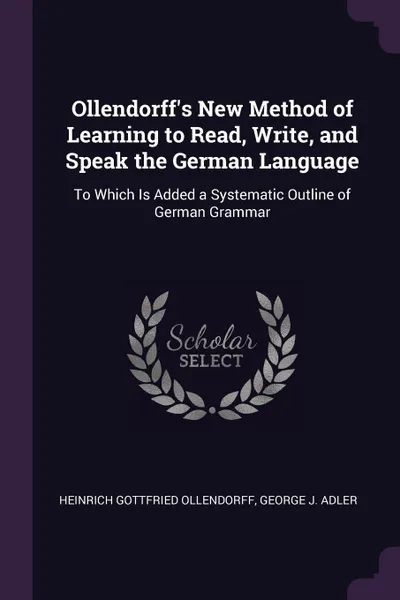 Обложка книги Ollendorff's New Method of Learning to Read, Write, and Speak the German Language. To Which Is Added a Systematic Outline of German Grammar, Heinrich Gottfried Ollendorff, George J. Adler