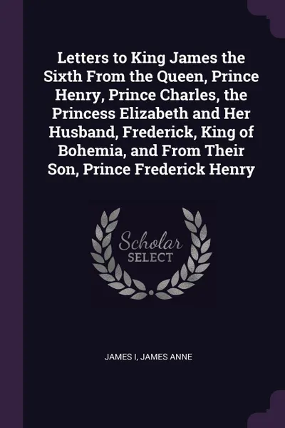 Обложка книги Letters to King James the Sixth From the Queen, Prince Henry, Prince Charles, the Princess Elizabeth and Her Husband, Frederick, King of Bohemia, and From Their Son, Prince Frederick Henry, James I, James Anne