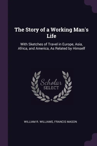 Обложка книги The Story of a Working Man's Life. With Sketches of Travel in Europe, Asia, Africa, and America, As Related by Himself, William R. Williams, Francis Mason