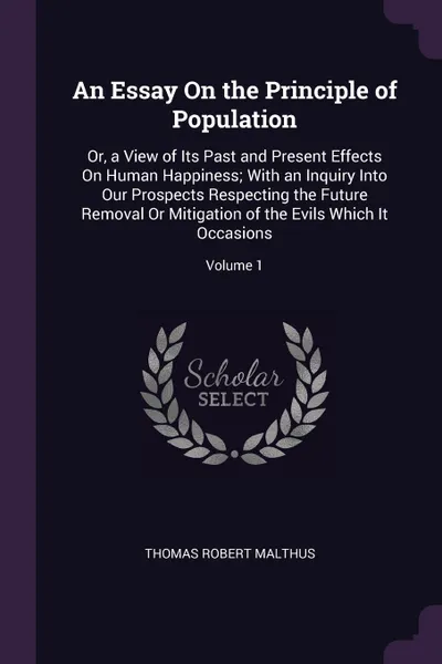 Обложка книги An Essay On the Principle of Population. Or, a View of Its Past and Present Effects On Human Happiness; With an Inquiry Into Our Prospects Respecting the Future Removal Or Mitigation of the Evils Which It Occasions; Volume 1, Thomas Robert Malthus