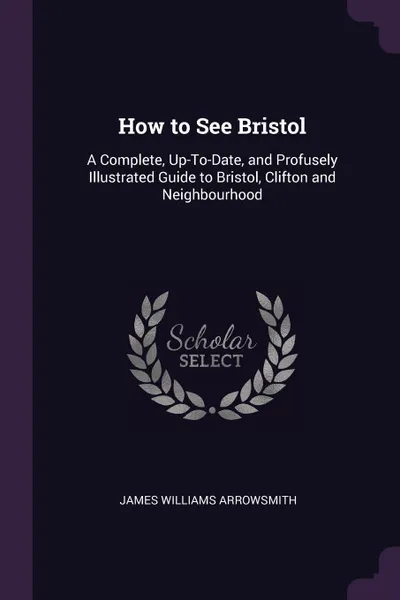 Обложка книги How to See Bristol. A Complete, Up-To-Date, and Profusely Illustrated Guide to Bristol, Clifton and Neighbourhood, James Williams Arrowsmith