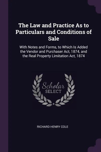 Обложка книги The Law and Practice As to Particulars and Conditions of Sale. With Notes and Forms, to Which Is Added the Vendor and Purchaser Act, 1874, and the Real Property Limitation Act, 1874, Richard Henry Cole