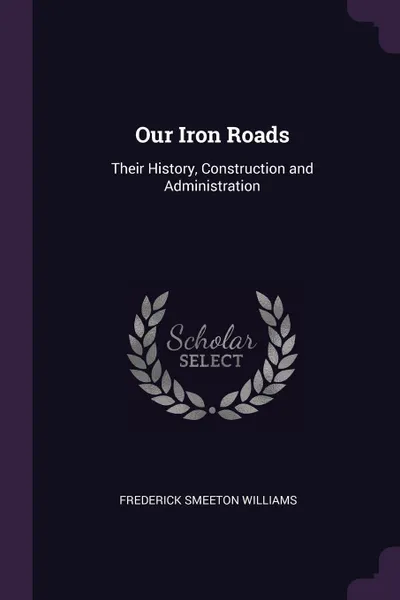 Обложка книги Our Iron Roads. Their History, Construction and Administration, Frederick Smeeton Williams