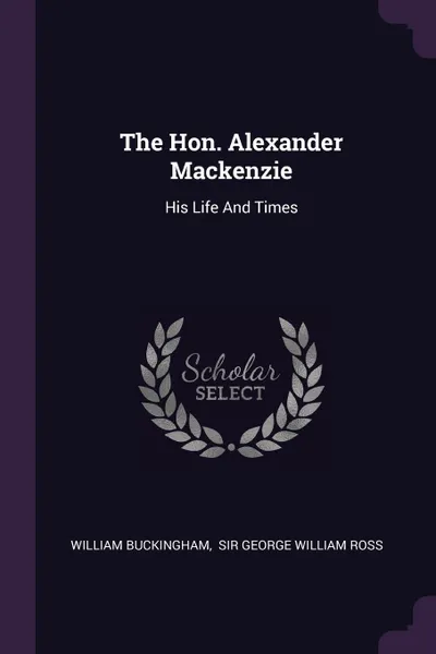 Обложка книги The Hon. Alexander Mackenzie. His Life And Times, William Buckingham