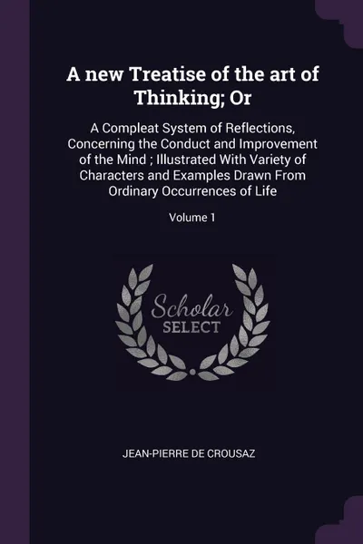 Обложка книги A new Treatise of the art of Thinking; Or. A Compleat System of Reflections, Concerning the Conduct and Improvement of the Mind ; Illustrated With Variety of Characters and Examples Drawn From Ordinary Occurrences of Life; Volume 1, Jean-Pierre de Crousaz