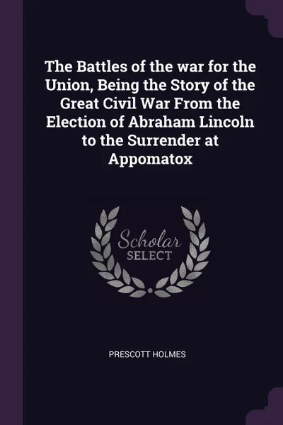 Обложка книги The Battles of the war for the Union, Being the Story of the Great Civil War From the Election of Abraham Lincoln to the Surrender at Appomatox, Prescott Holmes