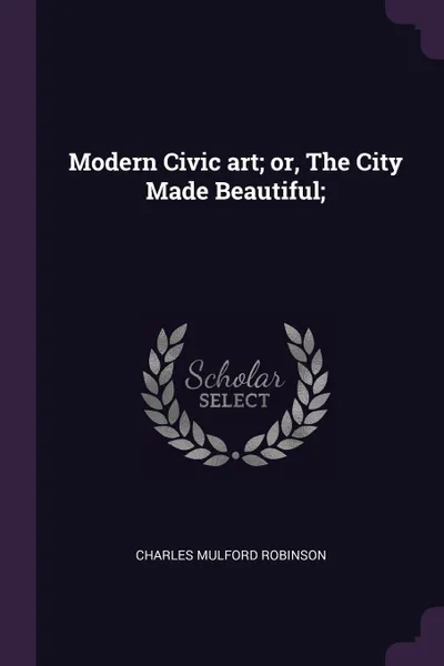 Обложка книги Modern Civic art; or, The City Made Beautiful;, Charles Mulford Robinson