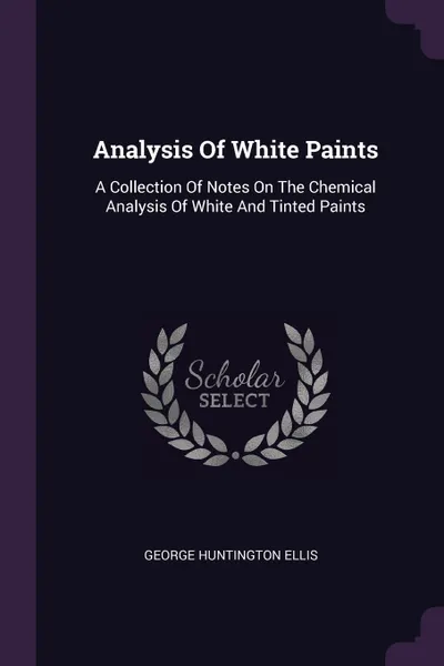 Обложка книги Analysis Of White Paints. A Collection Of Notes On The Chemical Analysis Of White And Tinted Paints, George Huntington Ellis