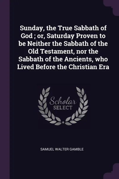 Обложка книги Sunday, the True Sabbath of God ; or, Saturday Proven to be Neither the Sabbath of the Old Testament, nor the Sabbath of the Ancients, who Lived Before the Christian Era, Samuel Walter Gamble