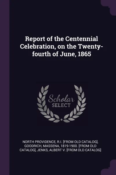 Обложка книги Report of the Centennial Celebration, on the Twenty-fourth of June, 1865, RI [from old catalog] North Providence, Massena Goodrich, Albert [from old catalog] Jenks