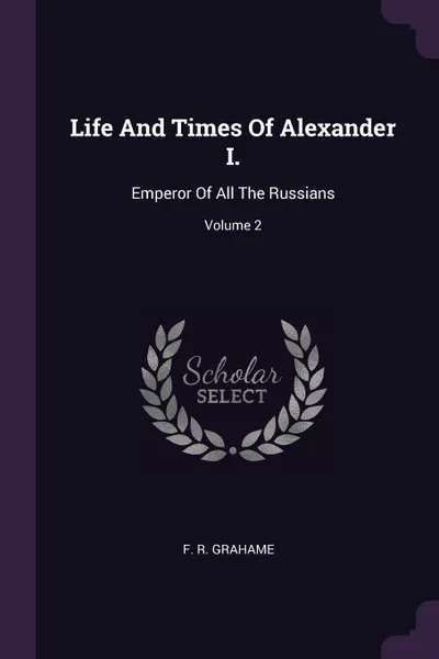 Обложка книги Life And Times Of Alexander I. Emperor Of All The Russians; Volume 2, F. R. Grahame